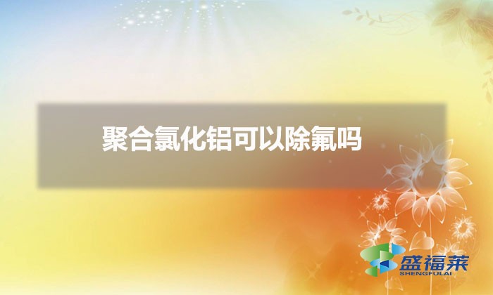聚合氯化鋁可以除氟嗎(除氟用聚合氯化鋁可以嗎)