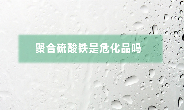 聚合硫酸鐵是危化品嗎(聚合硫酸鐵對人體有哪些危害)